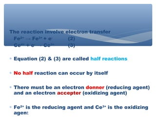 The reaction involve electron transfer
Fe2+
→ Fe3+
+ e-
(2)
Ce4+
+ e-
→ Ce3+
(3)
∗ Equation (2) & (3) are called half reactions
∗ No half reaction can occur by itself
∗ There must be an electron donner (reducing agent)
and an electron accepter (oxidizing agent)
∗ Fe2+
is the reducing agent and Ce3+
is the oxidizing
agent
 