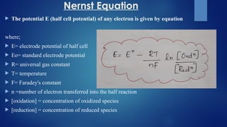 Nernst Equation
 The potential E (half cell potential) of any electron is given by equation
where;
 E= electrode potential of half cell
 Eo= standard electrode potential
 R= universal gas constant
 T= temperature
 F= Faradey's constant
 n =number of electron transferred into the half reaction
 [oxidation] = concentration of oxidized species
 [reduction] = concentration of reduced species
 