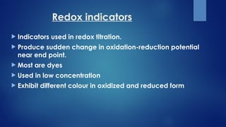 Redox indicators
 Indicators used in redox titration.
 Produce sudden change in oxidation-reduction potential
near end point.
 Most are dyes
 Used in low concentration
 Exhibit different colour in oxidized and reduced form
 