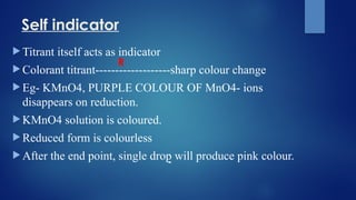 Self indicator
 Titrant itself acts as indicator
 Colorant titrant-------------------sharp colour change
 Eg- KMnO4, PURPLE COLOUR OF MnO4- ions
disappears on reduction.
 KMnO4 solution is coloured.
 Reduced form is colourless
 After the end point, single drop will produce pink colour.
R
-
 