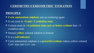 CERIMETRY/CERIOMETRIC TITRATION
PRINCIPLE
 Ceric ammonium sulphate acts as oxidizing agent.
 It can exist in +4 and +3 oxidation state
 Cerium atom in +4 oxidation state acts as better oxidant than +3
oxidation state
 Intense yellow colored solution is formed
 It is a self indicator
 Ceric ammonium sulphate is a powerful oxidant reduce yellow colored
Ce4+ ions into Ce3+ ion.
 
