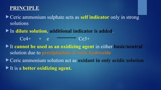PRINCIPLE
 Ceric ammonium sulphate acts as self indicator only in strong
solutions
 In dilute solution, additional indicator is added.
Ce4+ + e Ce3+
 It cannot be used as an oxidizing agent in either basic/neutral
solution due to precipitation of ceric hydroxide
 Ceric ammonium solution act as oxidant in only acidic solution
 It is a better oxidizing agent.
 