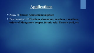 Applications
 Assay of ferrous Ammonium Sulphate
 Determination of Titanium, chromium, uranium, vanadium,
oxides of Manganese, copper, formic acid, Tartaric acid, etc
 