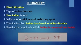 IODIMETRY
 Direct titration
 Type of redox titration
 Free iodine is used
 Iodine acts as mild or weak oxidizing agent
 Titration involves iodine is referred as iodine titration
 Based on the reaction in which iodine is converted into iodide
 