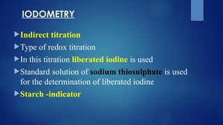 IODOMETRY
Indirect titration
Type of redox titration
In this titration liberated iodine is used
Standard solution of sodium thiosulphate is used
for the determination of liberated iodine
Starch -indicator
 