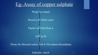 Eg- Assay of copper sulphate
Weigh 1g sample
Dissolve in 100ml water
Pipette out 20ml from it
Add 3g KI
Titrate the liberated iodine with 0.1M sodium thiosulphate
Indicator- starch
 