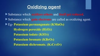 Oxidizing agent
 Substance which oxidizes others and itself get reduced.
 Substance which gain electrons are called as oxidizing agent.
 Eg- Potassium permanganate (KMnO4)
Hydrogen peroxide (H2O2)
Potassium iodate (KIO3)
Potassium bromate (KBrO3)
Potassium dichromate. (K2Cr2O7)
 