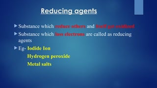 Reducing agents
 Substance which reduce others and itself get oxidized
 Substance which loss electrons are called as reducing
agents
 Eg- Iodide Ion
Hydrogen peroxide
Metal salts
 