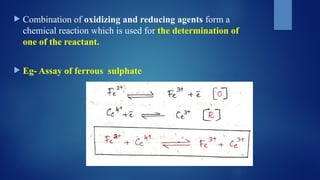  Combination of oxidizing and reducing agents form a
chemical reaction which is used for the determination of
one of the reactant.
 Eg- Assay of ferrous sulphate
 