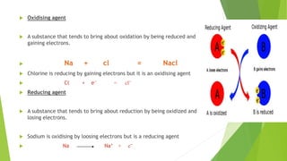  Oxidising agent
 A substance that tends to bring about oxidation by being reduced and
gaining electrons.
 Na + cl = Nacl
 Chlorine is reducing by gaining electrons but it is an oxidising agent
 Cl + e⁻ = cl⁻
 Reducing agent
 A substance that tends to bring about reduction by being oxidized and
losing electrons.
 Sodium is oxidising by loosing electrons but is a reducing agent
 Na Na⁺ + e⁻
 