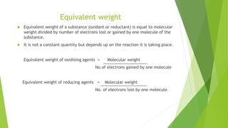 Equivalent weight
 Equivalent weight of a substance (oxidant or reductant) is equal to molecular
weight divided by number of electrons lost or gained by one molecule of the
substance.
 It is not a constant quantity but depends up on the reaction it is taking place.
Equivalent weight of oxidising agents = Molecular weight
No.of electrons gained by one molecule
Equivalent weight of reducing agents = Molecular weight
No. of electrons lost by one molecule.
 