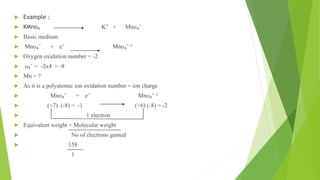  Example :
 KMno₄ K⁺ + Mno₄⁻
 Basic medium
 Mno₄⁻ + e⁻ Mno₄⁻ ²
 Oxygen oxidation number = -2
 o₄⁻ = -2x4 = -8
 Mn = ?
 As it is a polyatomic ion oxidation number = ion charge
 Mno₄⁻ + e⁻ Mno₄⁻ ²
 (+7) (-8) = -1 (+6) (-8) = -2
 1 electron
 Equivalent weight = Molecular weight
 No of electrons gained
 158
1
 