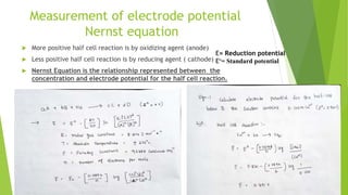 Measurement of electrode potential
Nernst equation
 More positive half cell reaction is by oxidizing agent (anode)
 Less positive half cell reaction is by reducing agent ( cathode)
 Nernst Equation is the relationship represented between the
concentration and electrode potential for the half cell reaction.
E= Reduction potential
Eº= Standard potential
 
