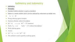 Iodimetry and Iodometry
 Iodimetry:
 Principle:
 Standard Iodine solution is used as standard.
 Iodine is a weak oxidant and it can be reduced by reductants to Iodide ions
 I₂ ↔ 2I⁻
 Strong reducing agents examples
 Stannous chloride, sodium thiosulphate
 Sn²⁺ +I₂ Sn⁴⁺ + 2I⁻ (stannous)
 2S₂O₃ +I₂ S₄O₆²⁻ + 2I⁻ (sodium thiosulphate)
 Weak reducing agents
 Arsenic
 As³⁺ + I₂ As⁵⁺ +2I⁻
 This method is used to quantify oxidising agnets
 