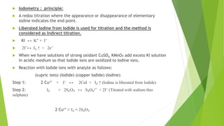  Iodometry : principle:
 A redox titration where the appearance or disappearance of elementary
iodine indicates the end point.
 Liberated Iodine from Iodide is used for titration and the method is
considered as Indirect titration.
 KI ↔ K⁺ + I⁻
 2I⁻↔ I₂ ↑ + 2e⁻
 When we have solutions of strong oxidant CuSO4, KMnO₄ add excess KI solution
in acidic medium so that Iodide ions are oxidized to Iodine ions.
 Reaction with Iodide ions with analyte as follows:
(cupric ions) (Iodide) (copper Iodide) (Iodine)
Step 1: 2 Cu²⁺ + I⁻ ↔ 2CuI + I₂ ↑ (Iodine is liberated from Iodide)
Step 2: I₂ + 2S₂O₃ ↔ S₄O₆²⁻ + 2I⁻ (Titrated with sodium thio
sulphate)
2 Cu²⁺ ≡ I₂ ≡ 2S₂O₃
 