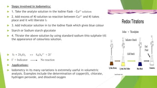  Steps involved in Iodometry:
 1. Take the analyte solution in the Iodine flask - Cu²⁺ solution
 2. Add excess of KI solution so reaction between Cu²⁺ and KI takes
place and it will liberate I₂
 3. Add indicator solution in to the Iodine flask which gives blue colour
 Starch or Sodium starch glycolate
 4. Titrate the above solution by using standard sodium thio sulphate till
the appearance of colourless solution.
 I₂ + 2S₂O₃ ↔ S₄O₆²⁻ + 2I⁻
 I⁻ + Indicator No reaction
 Applications:
 Iodometry in its many variations is extremely useful in volumetric
analysis. Examples include the determination of copper(II), chlorate,
hydrogen peroxide, and dissolved oxygen
 