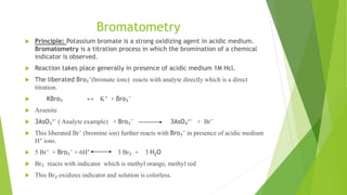 Bromatometry
 Principle: Potassium bromate is a strong oxidizing agent in acidic medium.
Bromatometry is a titration process in which the bromination of a chemical
indicator is observed.
 Reaction takes place generally in presence of acidic medium 1M Hcl.
 The liberated Bro₃⁻(bromate ions) reacts with analyte directly which is a direct
titration.
 KBro₃ ↔ K⁺ + Bro₃⁻
 Arsenite
 3AsO₃³⁻ ( Analyte example) + Bro₃⁻ 3AsO₄³⁻ + Br⁻
 This liberated Br⁻ (bromine ion) further reacts with Bro₃⁻ in presence of acidic medium
H⁺ ions.
 5 Br⁻ + Bro₃⁻ + 6H⁺ 3 Br₂ + 3 H2O
 Br₂ reacts with indicator which is methyl orange, methyl red
 This Br₂ oxidizes indicator and solution is colorless.
 