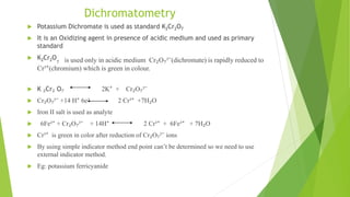 Dichromatometry
 Potassium Dichromate is used as standard K2Cr2O7
 It is an Oxidizing agent in presence of acidic medium and used as primary
standard
 K2Cr2O₇ is used only in acidic medium Cr₂O₇²⁻(dichromate) is rapidly reduced to
Cr³⁺(chromium) which is green in colour.
 K ₂Cr₂ O₇ 2K⁺ + Cr₂O₇²⁻
 Cr₂O₇²⁻ +14 H⁺ 6e⁻ 2 Cr³⁺ +7H₂O
 Iron II salt is used as analyte
 6Fe²⁺ + Cr₂O₇²⁻ + 14H⁺ 2 Cr³⁺ + 6Fe³⁺ + 7H₂O
 Cr³⁺ is green in color after reduction of Cr₂O₇²⁻ ions
 By using simple indicator method end point can’t be determined so we need to use
external indicator method.
 Eg: potassium ferricyanide
 