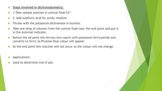  Steps involved in dichromatometry:
 1.Take sample solution in conical flask Fe²⁺
 2. Add sulphuric acid for acidic medium
 Titrate with the potassium dichromate in burette.
 Take one drop of solution from the conical flask near the end point and put it
in the external indicator
 Before the ed point the ferrous ions reacts with potassium ferricyanide and
converts to ferric so Prussian blue colour will appear
 At the end point this reaction will not occur so the colour will not change.
 Applications:
 Used to determine Iron II salt.
 