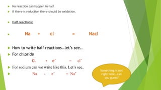  No reaction can happen in half
 If there is reduction there should be oxidation.
 Half reactions:
 Na + cl = Nacl
 How to write half reactions…let’s see..
 For chloride
Cl + e⁻ = cl⁻
 For sodium can we write like this. Let’s see..
 Na - e⁻ = Na⁺
Something is not
right here…can
you guess?
 