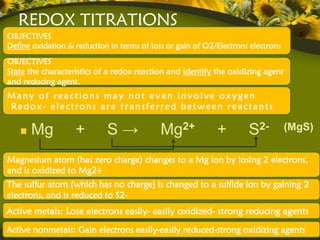 REDOX TITRATIONS
OBJECTIVES
Define oxidation & reduction in terms of loss or gain of O2/Electrons electrons
OBJECTIVES
State the characteristics of a redox reaction and identify the oxidizing agent
and reducing agent.
Many of reactions may not even involve oxygen
Redox- electrons are transferred between reactants

      Mg           +        S→              Mg2+            +        S2-          (MgS)


Magnesium atom (has zero charge) changes to a Mg ion by losing 2 electrons,
and is oxidized to Mg2+
The sulfur atom (which has no charge) is changed to a sulfide ion by gaining 2
electrons, and is reduced to S2-
Active metals: Lose electrons easily- easily oxidized- strong reducing agents
Active nonmetals: Gain electrons easily-easily reduced-strong oxidizing agents
 