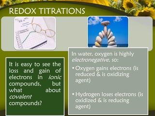 REDOX TITRATIONS




                        In water, oxygen is highly
                        electronegative, so:
It is easy to see the
loss and gain of        • Oxygen gains electrons (is
                          reduced & is oxidizing
electrons in ionic        agent)
compounds,        but
what           about
covalent                • Hydrogen loses electrons (is
                          oxidized & is reducing
compounds?
                          agent)
 