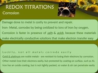 REDOX TITRATIONS
Corrosion

Damage done to metal is costly to prevent and repair.
Iron- Metal, corrodes by being oxidized to ions of iron by oxygen.
Corrosion is faster in presence of salts & acids, because these materials
make electrically conductive solutions that make electron transfer easy



L u c kily, n o t a l l m e t a ls c o r rode e a s ily
Gold & platinum are noble metals - are resistant to losing their electrons by corrosion.
Other metals lose their electrons easily, but protected by coating on surface, such as Al.
Iron has an oxide coating, but is not tightly packed, so water & air can penetrate easily
 