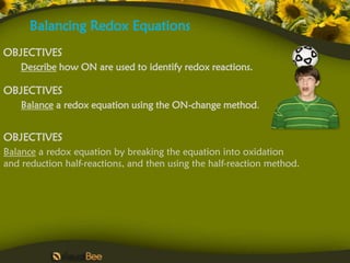 Balancing Redox Equations
OBJECTIVES
    Describe how ON are used to identify redox reactions.

OBJECTIVES
    Balance a redox equation using the ON-change method.


OBJECTIVES
Balance a redox equation by breaking the equation into oxidation
and reduction half-reactions, and then using the half-reaction method.
 