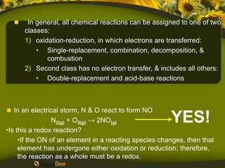 In general, all chemical reactions can be assigned to one of two
      classes:
      1) oxidation-reduction, in which electrons are transferred:
          • Single-replacement, combination, decomposition, &
             combustion
      2) Second class has no electron transfer, & includes all others:
          • Double-replacement and acid-base reactions



   In an electrical storm, N & O react to form NO
                 N2(g) + O2(g) → 2NO(g)                YES!
•Is this a redox reaction?
     •If the ON of an element in a reacting species changes, then that
     element has undergone either oxidation or reduction; therefore,
     the reaction as a whole must be a redox.
 