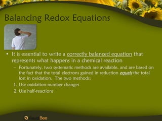 Balancing Redox Equations


• It is essential to write a correctly balanced equation that
  represents what happens in a chemical reaction
   – Fortunately, two systematic methods are available, and are based on
      the fact that the total electrons gained in reduction equals the total
      lost in oxidation. The two methods:
   1. Use oxidation-number changes
   2. Use half-reactions
 