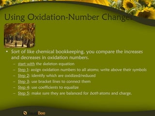Using Oxidation-Number Changes


• Sort of like chemical bookkeeping, you compare the increases
  and decreases in oxidation numbers.
   –   start with the skeleton equation
   –   Step 1: assign oxidation numbers to all atoms; write above their symbols
   –   Step 2: identify which are oxidized/reduced
   –   Step 3: use bracket lines to connect them
   –   Step 4: use coefficients to equalize
   –   Step 5: make sure they are balanced for both atoms and charge.
 