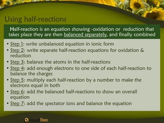 Using half-reactions
  Half-reaction is an equation showing -oxidation or reduction that
 takes place they are then balanced separately, and finally combined
• Step 1: write unbalanced equation in ionic form
• Step 2: write separate half-reaction equations for oxidation &
  reduction
• Step 3: balance the atoms in the half-reactions
• Step 4: add enough electrons to one side of each half-reaction to
  balance the charges
• Step 5: multiply each half-reaction by a number to make the
  electrons equal in both
• Step 6: add the balanced half-reactions to show an overall
  equation
• Step 7: add the spectator ions and balance the equation
 
