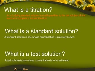 What is a titration?
 Act of adding standard solution in small quantities to the test solution till the
 reaction is complete is termed titration.




What is a standard solution?
A standard solution is one whose concentration is precisely known.




What is a test solution?
A test solution is one whose concentration is to be estimated
 