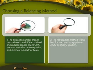 Choosing a Balancing Method




  1.The oxidation number change        2.The half-reaction method works
  method works well if the oxidized    best for reactions taking place in
  and reduced species appear only      acidic or alkaline solution.
  once on each side of the equation,
  and there are no acids or bases.
 