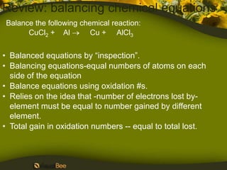 Review: balancing chemical equations
Balance the following chemical reaction:
      CuCl2 + Al         Cu + AlCl3


• Balanced equations by “inspection”.
• Balancing equations-equal numbers of atoms on each
  side of the equation
• Balance equations using oxidation #s.
• Relies on the idea that -number of electrons lost by-
  element must be equal to number gained by different
  element.
• Total gain in oxidation numbers -- equal to total lost.
 