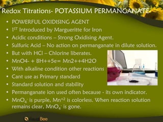 Redox Titrations- POTASSIUM PERMANGANATE
 •   POWERFUL OXIDISING AGENT
 •   1ST Introduced by Margueritte for Iron
 •   Acidic conditions – Strong Oxidising Agent.
 •   Sulfuric Acid – No action on permanganate in dilute solution.
 •   But with HCl – Chlorine liberates.
 •   MnO4- + 8H++5e= Mn2++4H2O
 •   With alkaline condition other reactions
 •   Cant use as Primary standard
 •   Standard solution and stability
 •   Permanganate ion used often because - its own indicator.
 •   MnO4- is purple, Mn+2 is colorless. When reaction solution
     remains clear, MnO4- is gone.
 