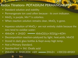 Redox Titrations- POTASSIUM PERMANGANATE
•   Standard solution and stability
•   Permanganate ion used often because - its own indicator.
•   MnO4- is purple, Mn+2 is colorless.
•   When reaction solution remains clear, MnO4- is gone.

• Aqueous solution of MnO4- are not entirely stable because the
  ions tend to oxidize water:
• 4MnO4- + 2H2O                4MnO2(s)+3O2(g)+4OH-
• Decomposition reaction-catalysed by light, heat,acids, MnO2
• Stored in dark glass bottles & Kept away high temp.
• Not a Primary Standard.
• Standardised = Std. Oxalic acid
• 2MnO4- + 5H2C2O4 +6H                 2Mn2+ +10CO2+8H2O
 