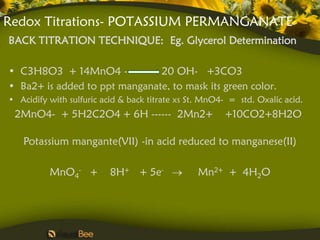 Redox Titrations- POTASSIUM PERMANGANATE
BACK TITRATION TECHNIQUE: Eg. Glycerol Determination

• C3H8O3 + 14MnO4 -            20 OH- +3CO3
• Ba2+ is added to ppt manganate, to mask its green color.
• Acidify with sulfuric acid & back titrate xs St. MnO4- = std. Oxalic acid.
 2MnO4- + 5H2C2O4 + 6H ------ 2Mn2+                    +10CO2+8H2O

   Potassium mangante(VII) -in acid reduced to manganese(II)

          MnO4- +         8H+ + 5e-             Mn2+ + 4H2O
 