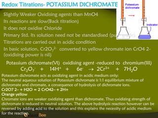 Redox Titrations- POTASSIUM DICHROMATE
 Slightly Weaker Oxidising agents than MnO4
 Its reactions are slow(Back titration)
 It does not oxidise Chloride
 Primary Std. Its solution need not be standardised (pure grade)
 Titrations are carried out in acidic condition
 In basic solution, Cr2O72- converted to yellow chromate ion CrO4 2-
 (oxidising power is nil)
  Potassium dichromate(VI) oxidising agent -reduced to chromium(III)
          Cr2O7- +         14H+ +          6e-        2Cr3+      + 7H2O
Potassium dichromate acts as oxidizing agent in acidic medium only:
The neutral aqueous solution of Potassium dichromate is 1:1 equilibrium mixture of
dichromate and chromate, a consequence of hydrolysis of dichromate ions.
Cr2O7 2– + H2O = 2 CrO42– + 2H+
Orange yellow
Chromate ions are weaker oxidizing agent than dichromate. Thus oxidizing strength of
dichromate is reduced in neutral solution. The above hydrolysis reaction however can be
reversed by adding acid to the solution and this explains the necessity of acidic medium
for the reaction.
 