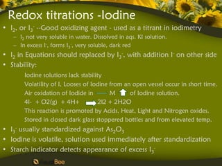 Redox titrations -Iodine
• I2, or I3- --Good oxidizing agent - used as a titrant in iodimetry
   – I2 not very soluble in water. Dissolved in aqs. KI solution.
   – In excess I-, forms I3-, very soluble, dark red
• I2 in Equations should replaced by I3-, with addition I- on other side
• Stability:
       Iodine solutions lack stability
       Volatility of I, Looses of Iodine from an open vessel occur in short time.
       Air oxidation of Iodide in        M      of Iodine solution.
       4I- + O2(g) + 4H+             2I2 + 2H2O
       This reaction is promoted by Acids, Heat, Light and Nitrogen oxides.
       Stored in closed dark glass stoppered bottles and from elevated temp.
• I3- usually standardized against As2O3
• Iodine is volatile, solution used immediately after standardization
• Starch indicator detects appearance of excess I3-
 