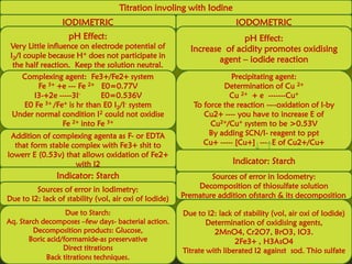 Titration involing with Iodine
                  IODIMETRIC                                             IODOMETRIC
                    pH Effect:                                          pH Effect:
 Very Little influence on electrode potential of          Increase of acidity promotes oxidising
 I2/I couple because H+ does not participate in
                                                                  agent – iodide reaction
  the half reaction. Keep the solution neutral.
   Complexing agent: Fe3+/Fe2+ system                                 Precipitating agent:
        Fe 3+ +e --- Fe 2+ E0=0.77V                                 Determination of Cu 2+
      I3-+2e -----3I-       E0=0.536V                                 Cu 2+ + e -------Cu+
   E0 Fe  3+ /Fe+ is hr than E0 I /I- system
                                 2                         To force the reaction ----oxidation of I-by
 Under normal condition I   2 could not oxidise               Cu2+ ---- you have to increase E of
                Fe 2+ into Fe 3+                                Cu2+/Cu+ system to be >0.53V
 Addition of complexing agenta as F- or EDTA                   By adding SCN/I- reagent to ppt
  that form stable complex with Fe3+ shit to                  Cu+ ----- [Cu+] --- E of Cu2+/Cu+
lowerr E (0.53v) that allows oxidation of Fe2+
                    with I2                                             Indicator: Starch
                Indicator: Starch                               Sources of error in Iodometry:
         Sources of error in Iodimetry:                     Decomposition of thiosulfate solution
Due to I2: lack of stability (vol, air oxi of Iodide)   Premature addition ofstarch & its decomposition

                   Due to Starch:                       Due to I2: lack of stability (vol, air oxi of Iodide)
Aq. Starch decomposes –few days- bacterial action.              Determination of oxidising agents,
        Decomposition products: Glucose,                          2MnO4, Cr2O7, BrO3, IO3.
       Boric acid/formamide-as preservative                              2Fe3+ , H3AsO4
                  Direct titrations                     Titrate with liberated I2 against sod. Thio sulfate
             Back titrations techniques.
 