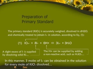 Preparation of
                   Primary Standard

     The primary standard (KIO3) is accurately weighed, dissolved in dH2O,
     and chemically treated to obtain I3- in solution, according to Eq. (1):


               (1) IO3- + 8I- + 6H+  3I3- + 3H2O

A slight excess of I- is supplied   The H+ can be supplied by adding
by dissolving solid KI…             a non-reactive acid, such as H2SO4…

  In this manner, 3 moles of I3- can be obtained in the solution
  for every mole of KIO3 dissolved…
 