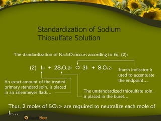 Standardization of Sodium
                 Thiosulfate Solution

    The standardization of Na2S2O3 occurs according to Eq. (2):

             (2) I3- + 2S2O3 2-  3I- + S4O6 2-          Starch indicator is
                                                         used to accentuate
An exact amount of the treated                           the endpoint…
primary standard soln. is placed
in an Erlenmeyer flask…                The unstandardized thiosulfate soln.
                                       is placed in the buret…

  Thus, 2 moles of S2O3 2- are required to neutralize each mole of
  I3-…
 