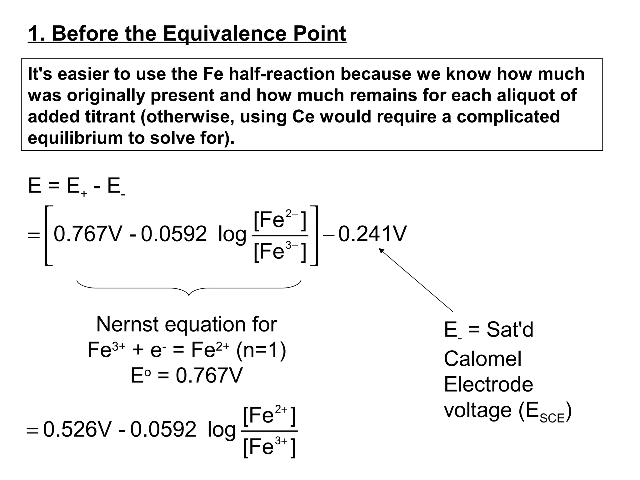 E = E+ - E-
0.241V
][Fe
][Fe
log0.0592-0.767V 3
2
−





= +
+
Nernst equation for
Fe3+
+ e-
= Fe2+
(n=1)
Eo
= 0.767V
E- = Sat'd
Calomel
Electrode
voltage (ESCE)
][Fe
][Fe
log0.0592-0.526V 3
2
+
+
=
1. Before the Equivalence Point
It's easier to use the Fe half-reaction because we know how much
was originally present and how much remains for each aliquot of
added titrant (otherwise, using Ce would require a complicated
equilibrium to solve for).
 