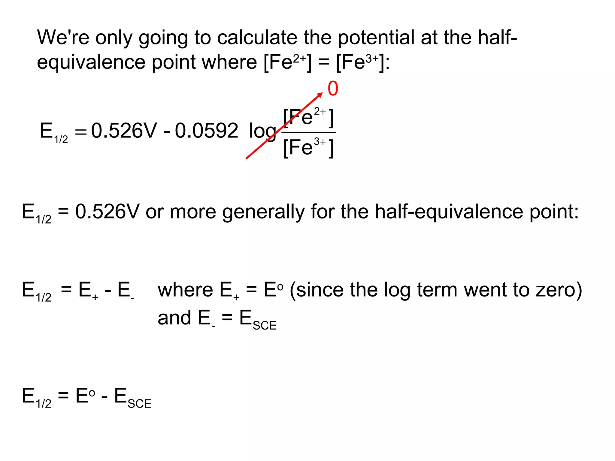 We're only going to calculate the potential at the half-
equivalence point where [Fe2+
] = [Fe3+
]:
][Fe
][Fe
log0.0592-0.526VE 3
2
1/2 +
+
=
0
E1/2 = 0.526V or more generally for the half-equivalence point:
E1/2 = E+ - E- where E+ = Eo
(since the log term went to zero)
and E- = ESCE
E1/2 = Eo
- ESCE
 