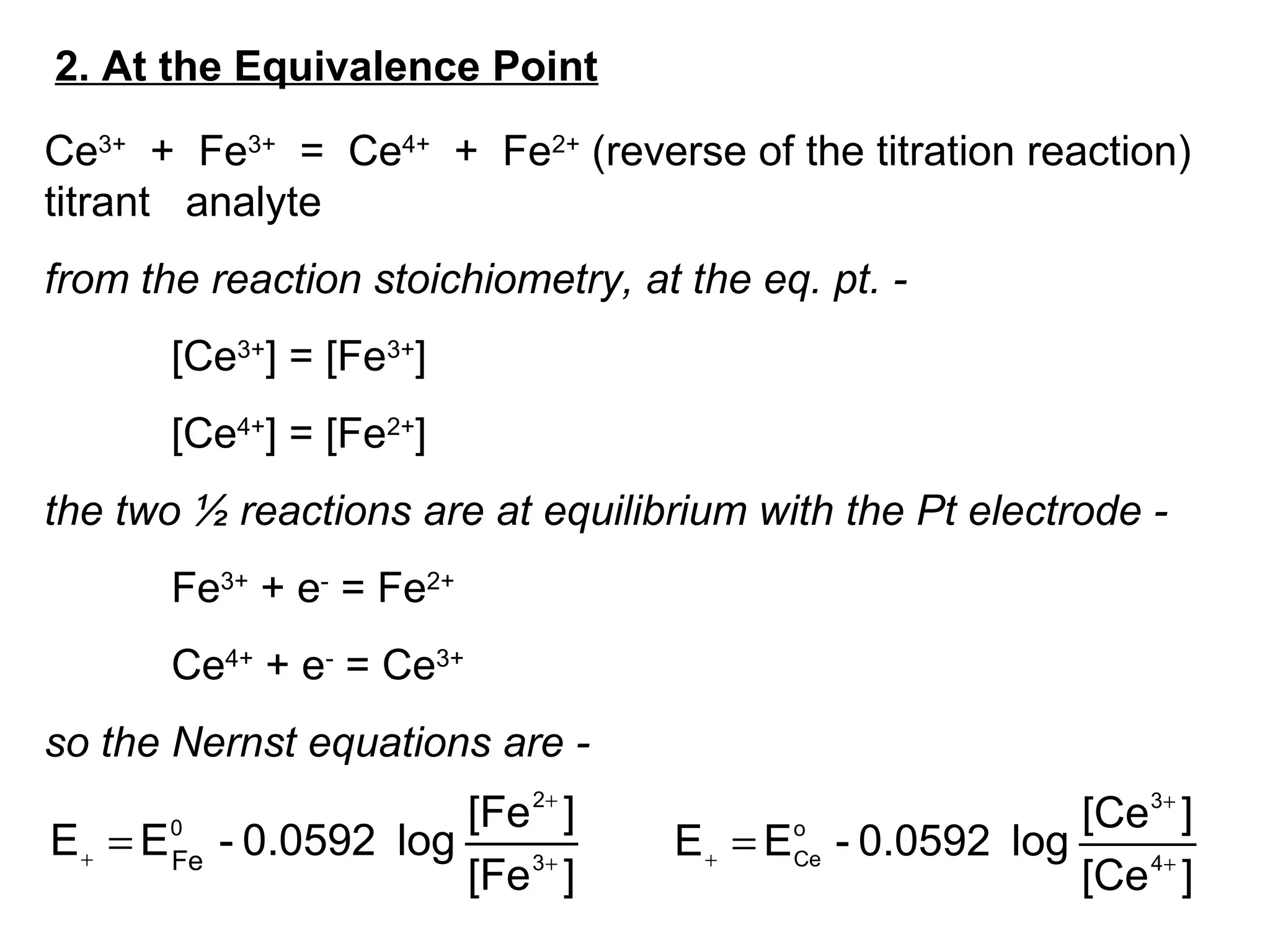 2. At the Equivalence Point
Ce3+
+ Fe3+
= Ce4+
+ Fe2+
(reverse of the titration reaction)
titrant analyte
from the reaction stoichiometry, at the eq. pt. -
[Ce3+
] = [Fe3+
]
[Ce4+
] = [Fe2+
]
the two ½ reactions are at equilibrium with the Pt electrode -
Fe3+
+ e-
= Fe2+
Ce4+
+ e-
= Ce3+
so the Nernst equations are -
][Fe
][Fe
log0.0592-EE 3
2
0
Fe +
+
+ =
][Ce
][Ce
log0.0592-EE 4
3
o
Ce +
+
+
=
 