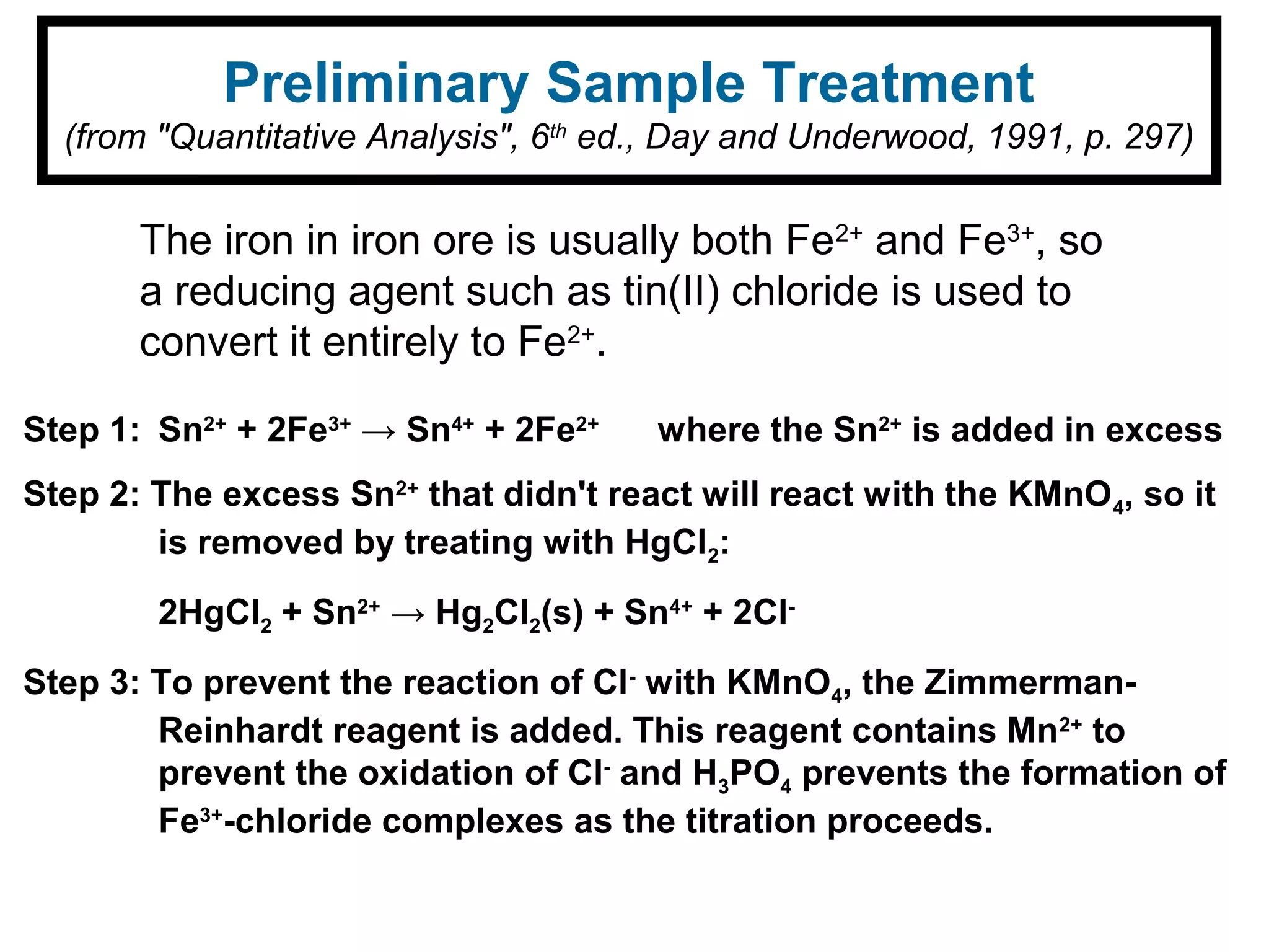 Preliminary Sample Treatment
(from "Quantitative Analysis", 6th
ed., Day and Underwood, 1991, p. 297)
The iron in iron ore is usually both Fe2+
and Fe3+
, so
a reducing agent such as tin(II) chloride is used to
convert it entirely to Fe2+
.
Step 1: Sn2+
+ 2Fe3+
→ Sn4+
+ 2Fe2+
where the Sn2+
is added in excess
Step 2: The excess Sn2+
that didn't react will react with the KMnO4, so it
is removed by treating with HgCl2:
2HgCl2 + Sn2+
→ Hg2Cl2(s) + Sn4+
+ 2Cl-
Step 3: To prevent the reaction of Cl-
with KMnO4, the Zimmerman-
Reinhardt reagent is added. This reagent contains Mn2+
to
prevent the oxidation of Cl-
and H3PO4 prevents the formation of
Fe3+
-chloride complexes as the titration proceeds.
 