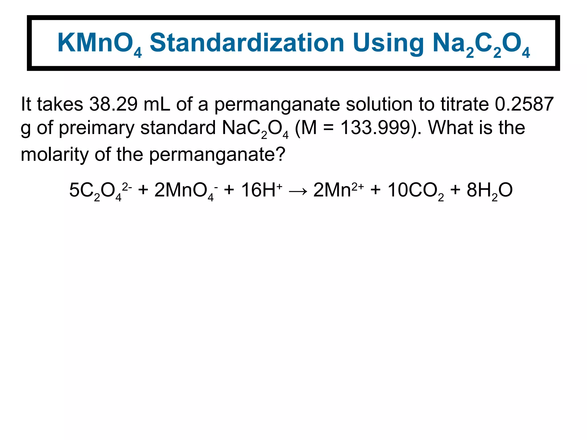 KMnO4 Standardization Using Na2C2O4
It takes 38.29 mL of a permanganate solution to titrate 0.2587
g of preimary standard NaC2O4 (M = 133.999). What is the
molarity of the permanganate?
5C2O4
2-
+ 2MnO4
-
+ 16H+
→ 2Mn2+
+ 10CO2 + 8H2O
 