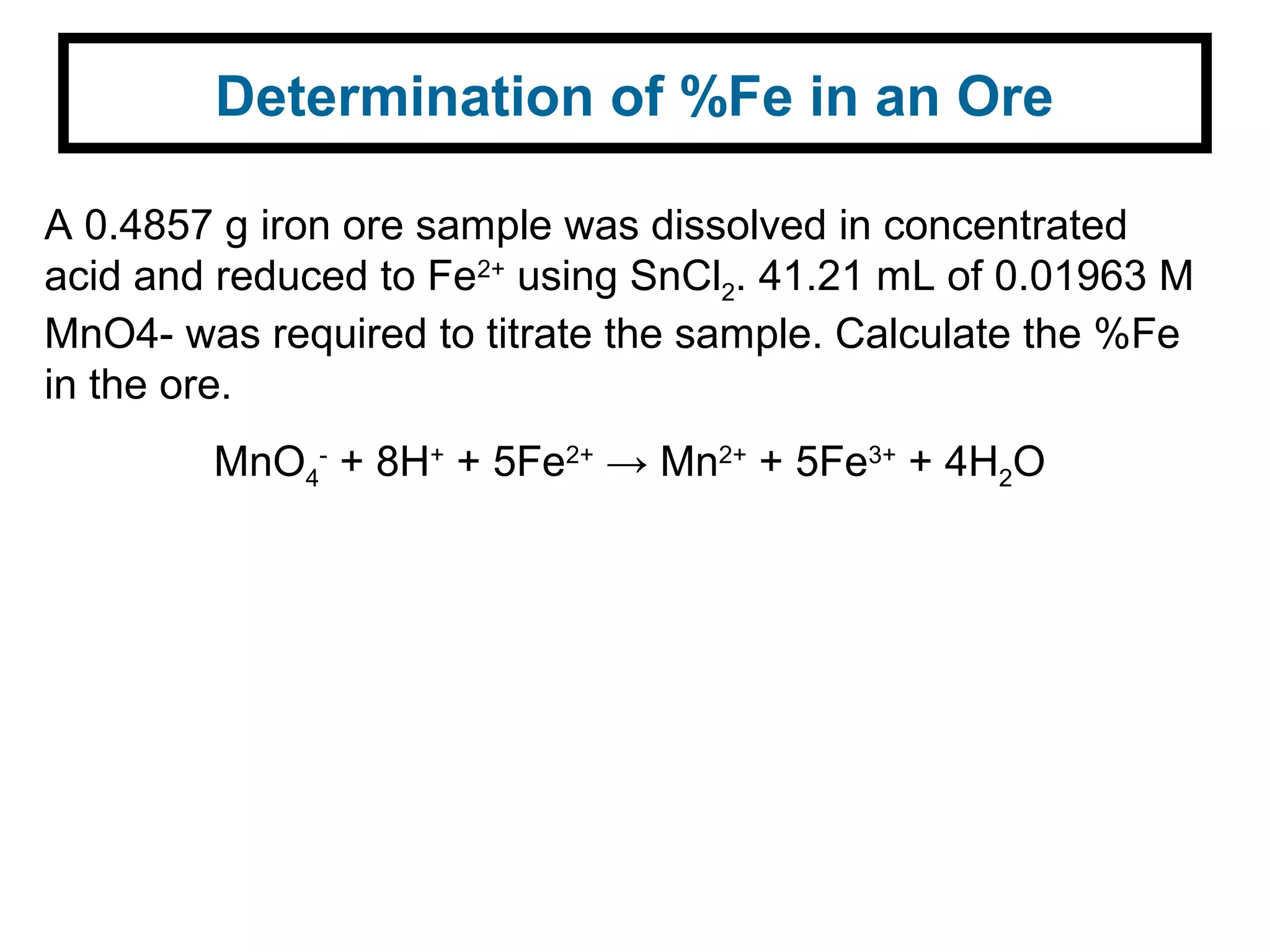 Determination of %Fe in an Ore
A 0.4857 g iron ore sample was dissolved in concentrated
acid and reduced to Fe2+
using SnCl2. 41.21 mL of 0.01963 M
MnO4- was required to titrate the sample. Calculate the %Fe
in the ore.
MnO4
-
+ 8H+
+ 5Fe2+
→ Mn2+
+ 5Fe3+
+ 4H2O
 