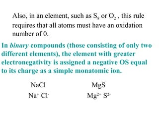 Also, in an element, such as S8 or O2 , this rule
requires that all atoms must have an oxidation
number of 0.
In binary compounds (those consisting of only two
different elements), the element with greater
electronegativity is assigned a negative OS equal
to its charge as a simple monatomic ion.
NaCl
Na+
Cl-
MgS
Mg2+
S2-
 